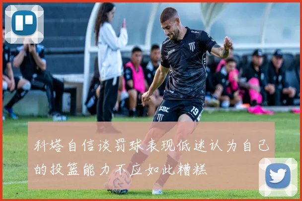 科塔自信谈罚球表现低迷认为自己的投篮能力不应如此糟糕