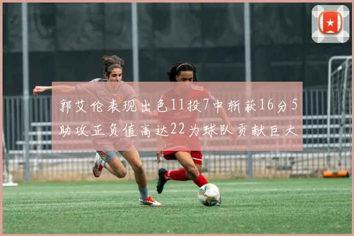 郭艾伦表现出色11投7中斩获16分5助攻正负值高达22为球队贡献巨大
