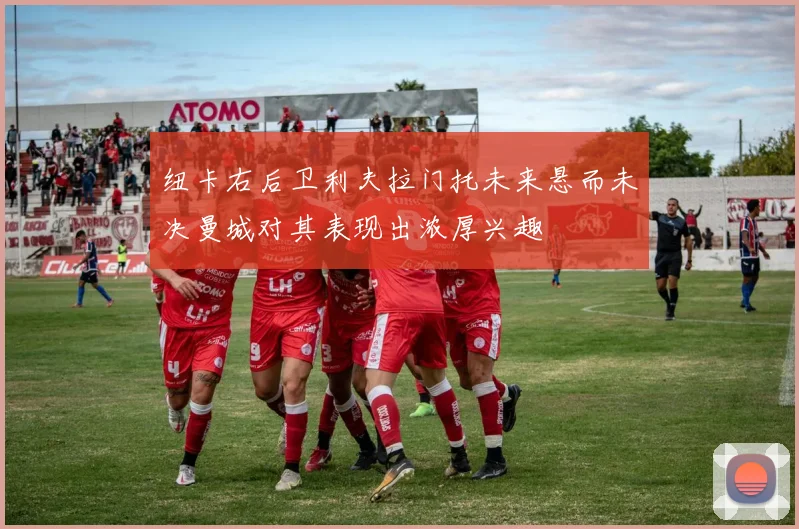 纽卡右后卫利夫拉门托未来悬而未决曼城对其表现出浓厚兴趣
