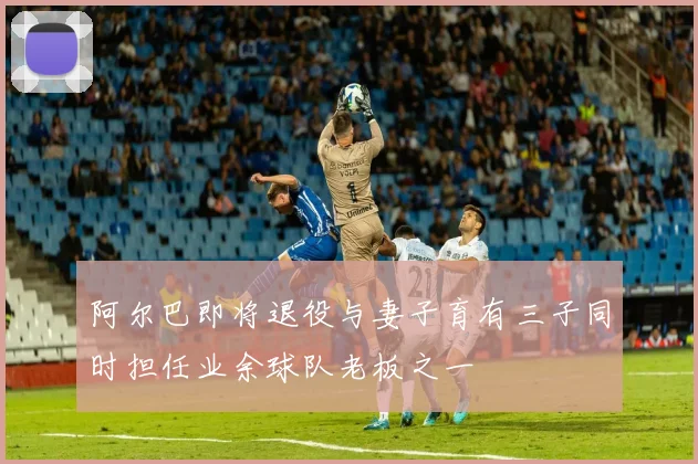 阿尔巴即将退役与妻子育有三子同时担任业余球队老板之一