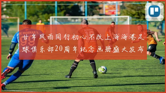 廿年风雨同行初心不改上海海港足球俱乐部20周年纪念画册盛大发布