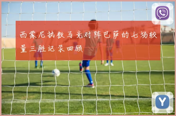 西蒙尼执教马竞对阵巴萨的七场较量三胜记录回顾