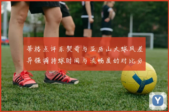 蒂格点评东契奇与亚历山大球风差异强调持球时间与流畅度的对比分析