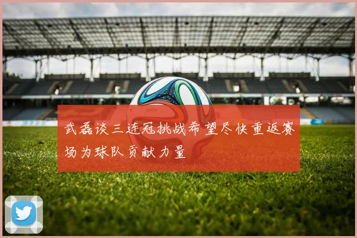 武磊谈三连冠挑战希望尽快重返赛场为球队贡献力量
