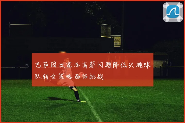 巴萨因坎塞洛高薪问题降低兴趣球队转会策略面临挑战