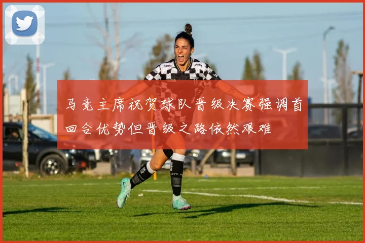 马竞主席祝贺球队晋级决赛强调首回合优势但晋级之路依然艰难