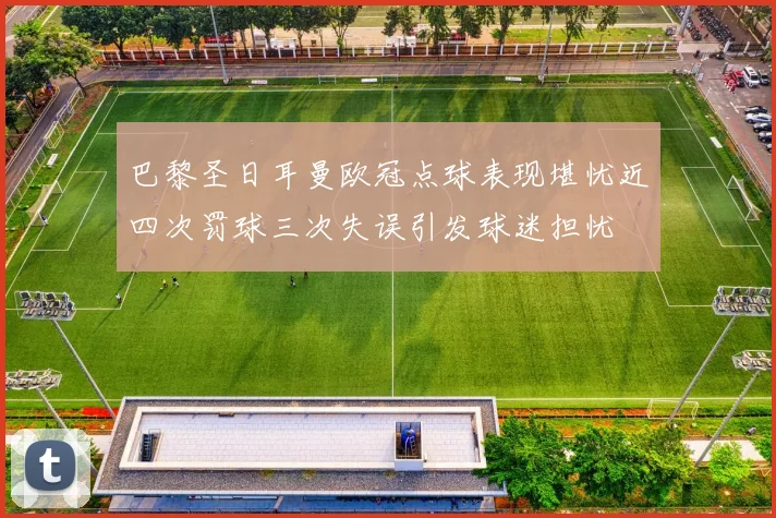 巴黎圣日耳曼欧冠点球表现堪忧近四次罚球三次失误引发球迷担忧