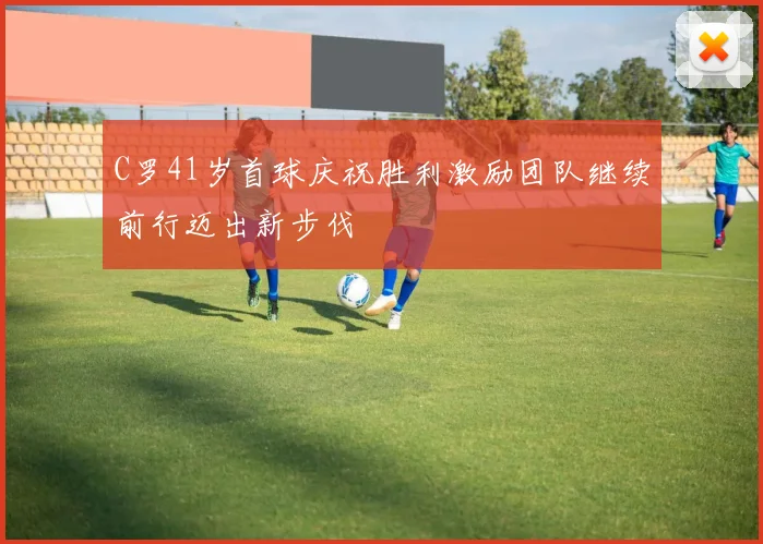 C罗41岁首球庆祝胜利激励团队继续前行迈出新步伐