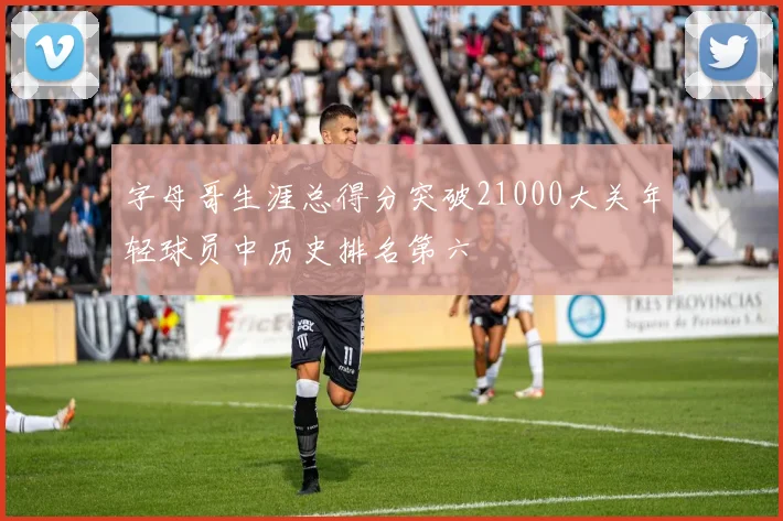 字母哥生涯总得分突破21000大关年轻球员中历史排名第六