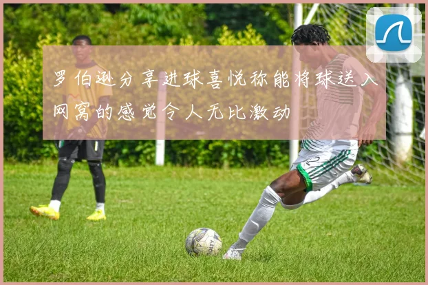 罗伯逊分享进球喜悦称能将球送入网窝的感觉令人无比激动