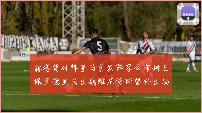赫塔费对阵皇马首发阵容公布姆巴佩罗德里戈出战维尼修斯替补出场