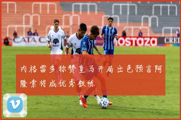 内格雷多称赞皇马开局出色预言阿隆索将成优秀教练