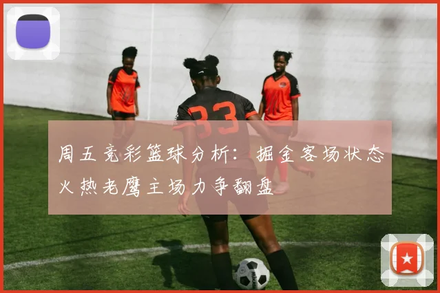 周五竞彩篮球分析：掘金客场状态火热老鹰主场力争翻盘