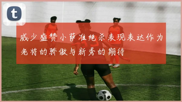 威少盛赞小萨准绝杀表现表达作为老将的骄傲与新秀的期待