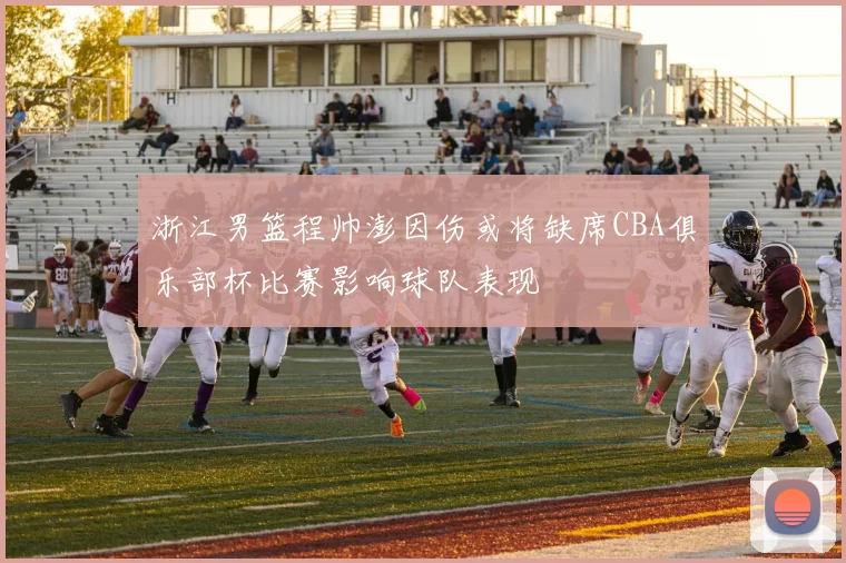 浙江男篮程帅澎因伤或将缺席CBA俱乐部杯比赛影响球队表现