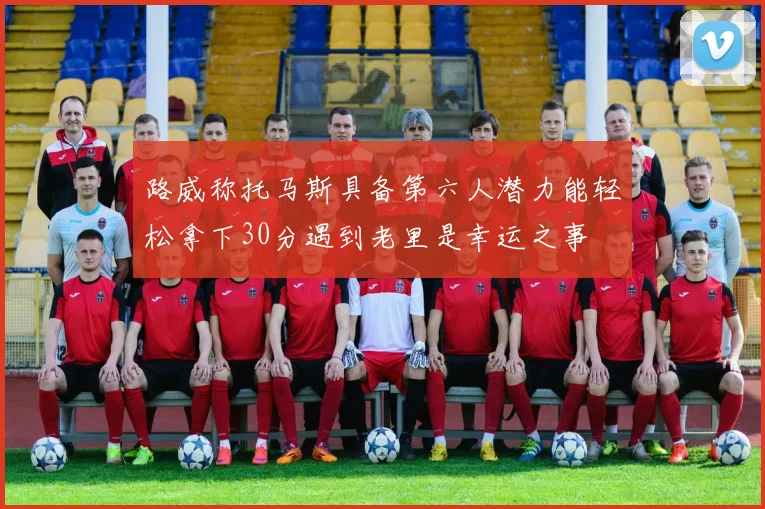 路威称托马斯具备第六人潜力能轻松拿下30分遇到老里是幸运之事
