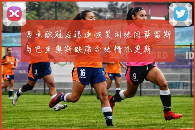马竞欧冠后迅速恢复训练冈萨雷斯与巴里奥斯缺席合练情况更新