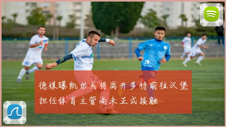 德媒曝凯尔或将离开多特前往汉堡担任体育主管尚未正式接触
