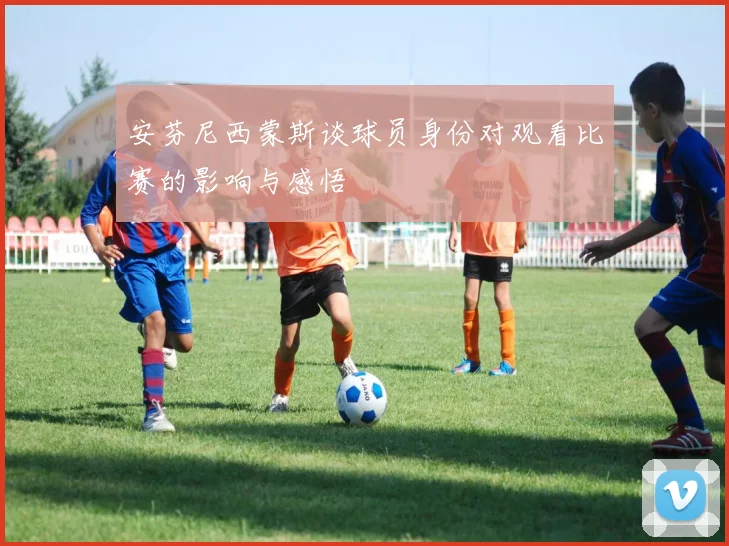 安芬尼西蒙斯谈球员身份对观看比赛的影响与感悟
