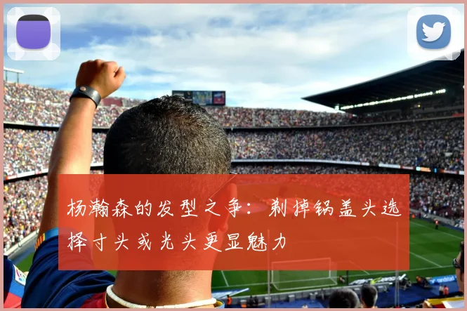 杨瀚森的发型之争：剃掉锅盖头选择寸头或光头更显魅力