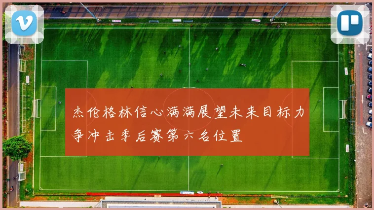 杰伦格林信心满满展望未来目标力争冲击季后赛第六名位置