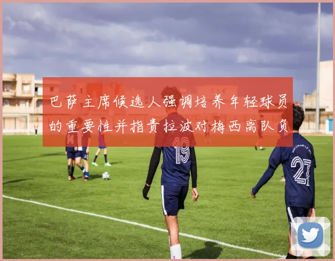 巴萨主席候选人强调培养年轻球员的重要性并指责拉波对梅西离队负责