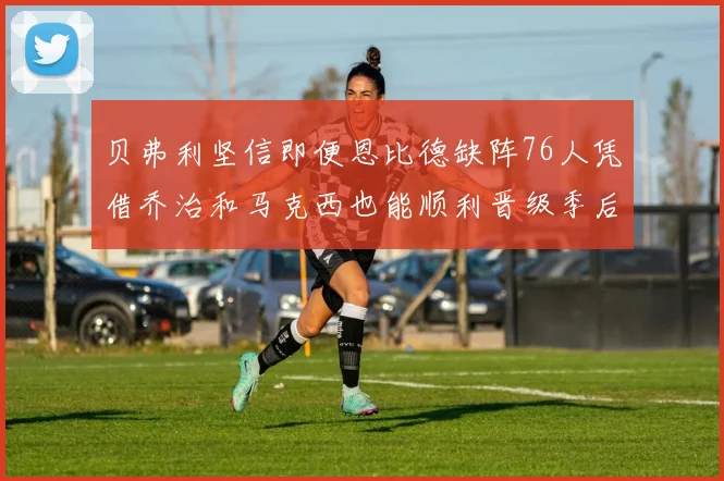 贝弗利坚信即便恩比德缺阵76人凭借乔治和马克西也能顺利晋级季后赛