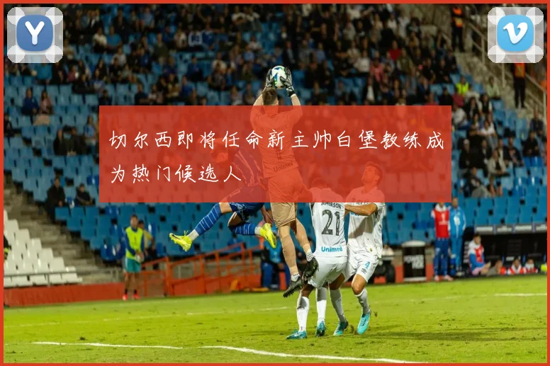 切尔西即将任命新主帅白堡教练成为热门候选人