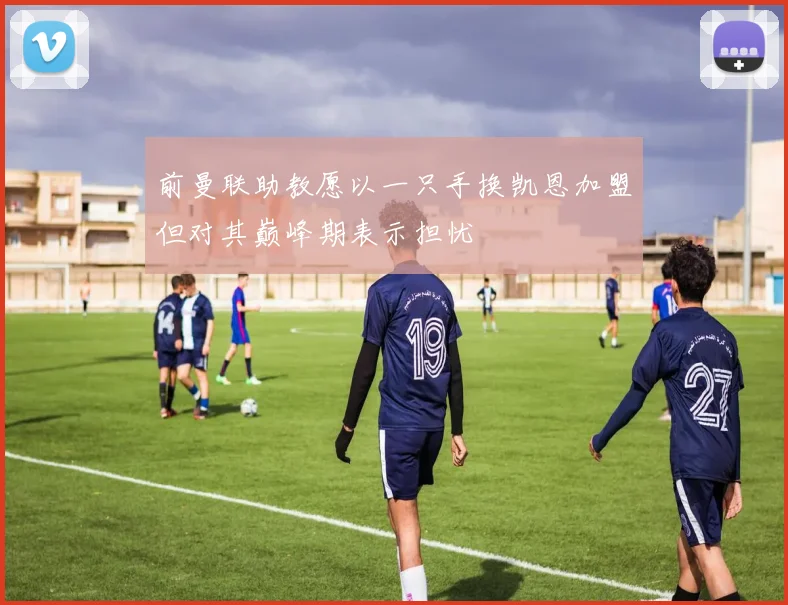 前曼联助教愿以一只手换凯恩加盟但对其巅峰期表示担忧