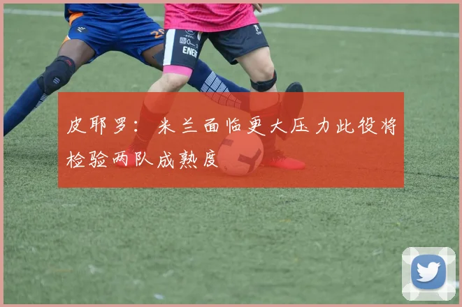 皮耶罗：米兰面临更大压力此役将检验两队成熟度