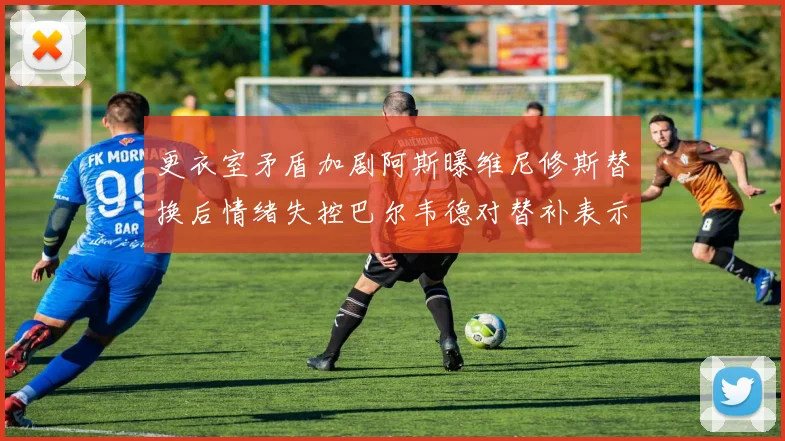 更衣室矛盾加剧阿斯曝维尼修斯替换后情绪失控巴尔韦德对替补表示不满