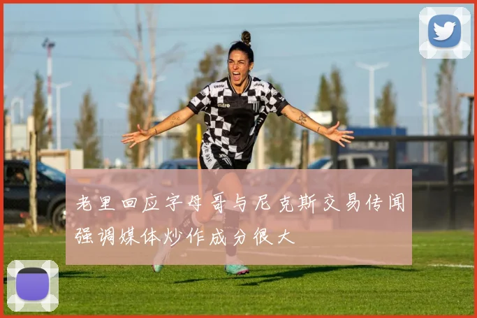 老里回应字母哥与尼克斯交易传闻强调媒体炒作成分很大