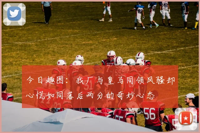 今日趣图：我厂与皇马同领风骚却心慌如同落后两分的奇妙心态