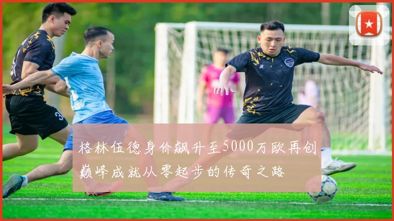 格林伍德身价飙升至5000万欧再创巅峰成就从零起步的传奇之路