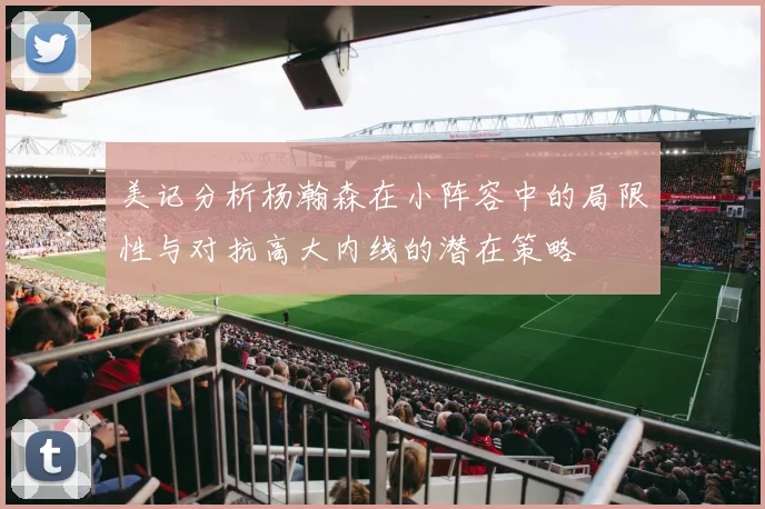 美记分析杨瀚森在小阵容中的局限性与对抗高大内线的潜在策略