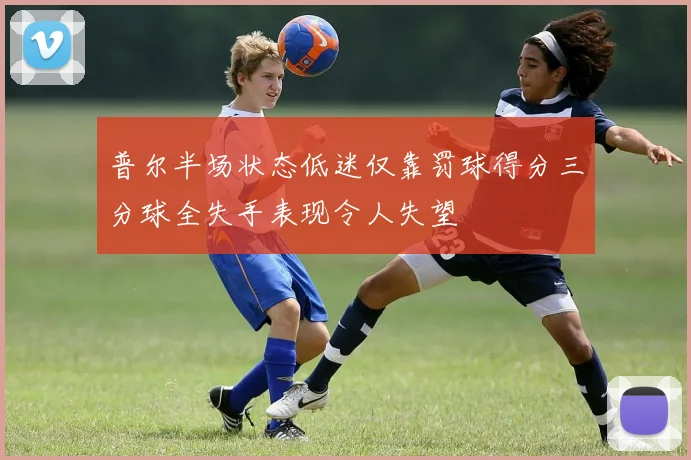 普尔半场状态低迷仅靠罚球得分三分球全失手表现令人失望