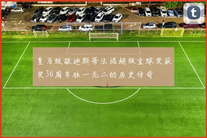 皇马致敬迪斯蒂法诺超级金球奖获奖36周年独一无二的历史传奇